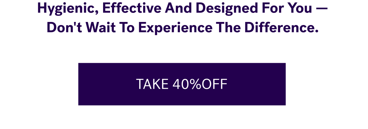 Hygienic, Effective And Designed For You — Don't Wait To Experience The Difference. &nbsp; TAKE 40% OFF