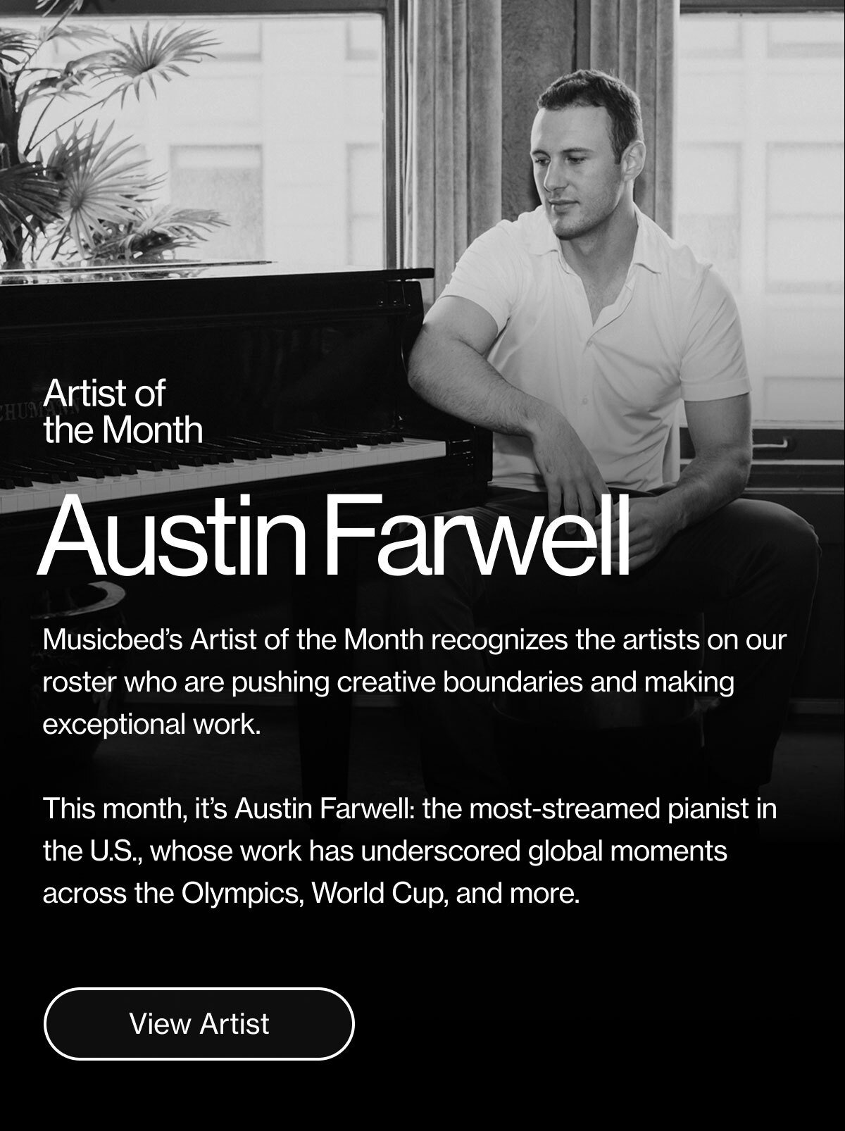 Musicbed's Artist of the Month recognizes the artists on our roster who are pushing creative boundaries and making exceptional work. This month, it's Austin Farwell: the most-streamed pianist in the U.S., whose work has underscored global moments across the Olympics, World Cup, and more.