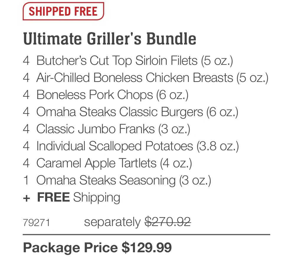 SHIPPED FREE
Ultimate Griller's Bundle
4 Butcher's Cut Top Sirloin Filets (5 oz.)
4 Air-Chilled Boneless Chicken Breasts (5 oz.)
4 Boneless Pork Chops (6 oz.)
4 Omaha Steaks Classic Burgers (6 oz.)
4 Classic Jumbo Franks (3 oz.)
4 Individual Scalloped Potatoes (3.8 oz.)
4 Caramel Apple Tartlets (4 oz.)
1 Omaha Steaks Seasoning (3 oZ.)
+ FREE Shipping
79271
separately $270.92
Package Price $129.99
