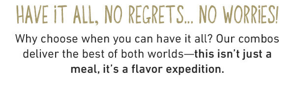 Have It All, No Regrest...No Worries! Why choose when you can have it all? Our combos deliver the best of both worlds--this isn't just a meal, it's a flavor expedition.