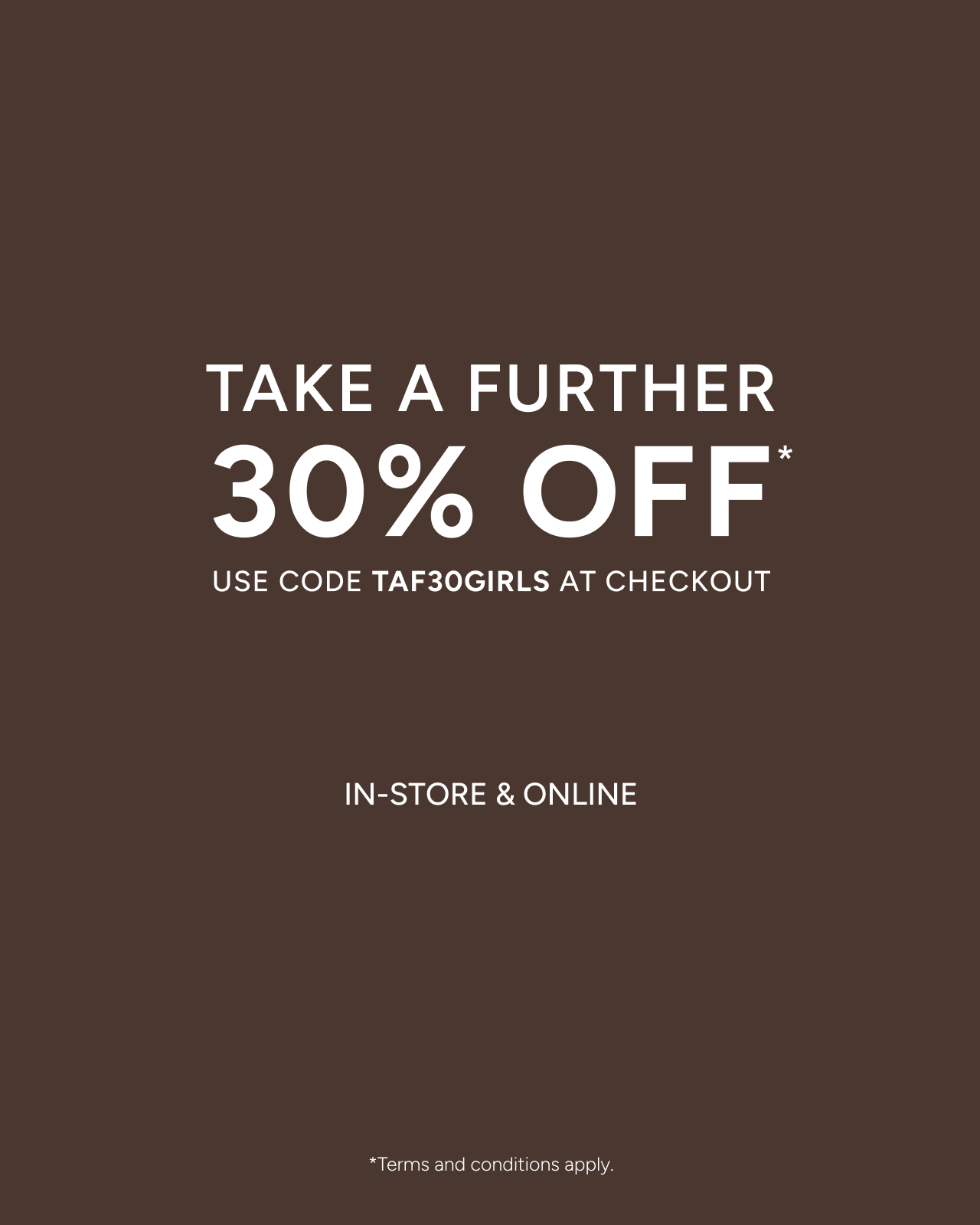 Take A Further 30% Off Sale Girls*. Use Code TAF30GIRLS At The Final Stage Of Checkout. Shop Now