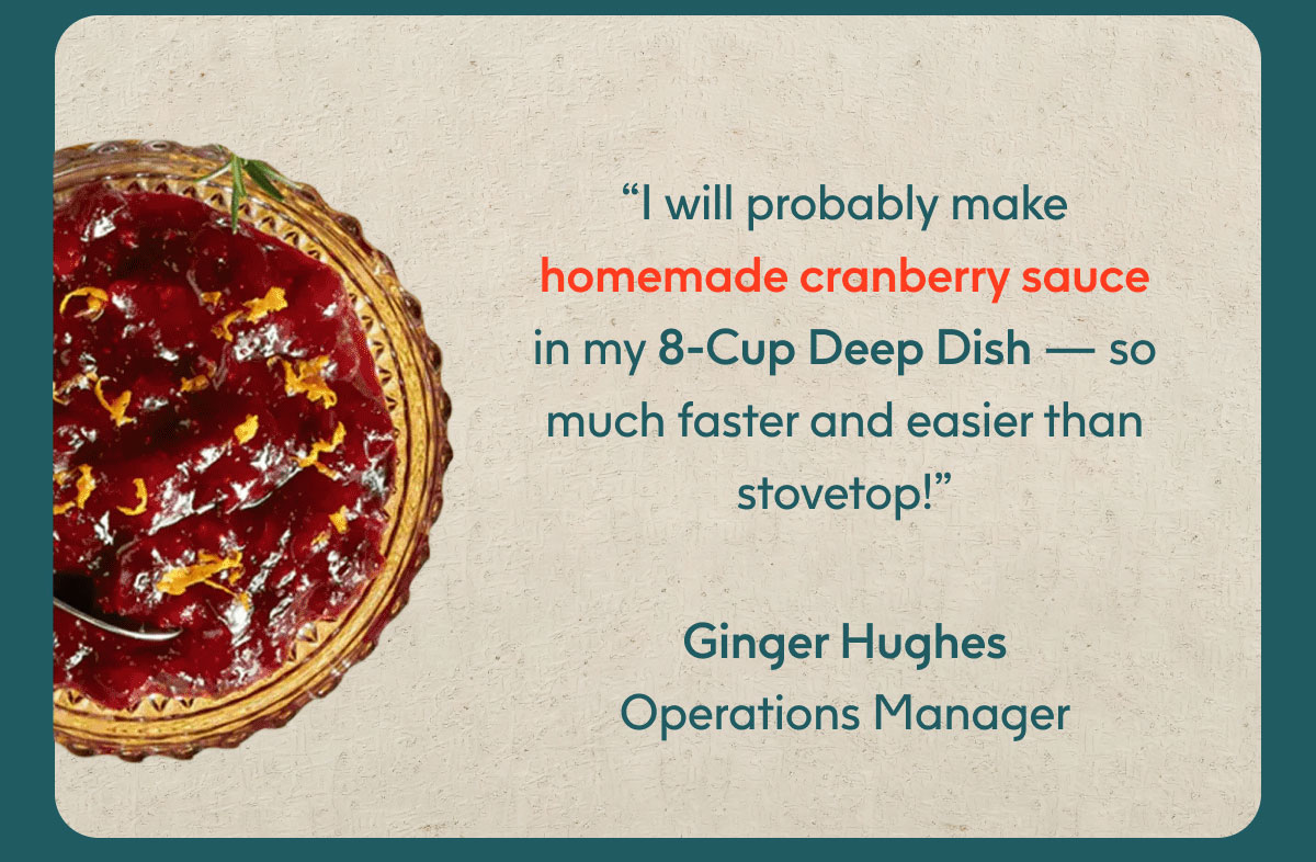 “I will probably make homemade cranberry sauce in my 8-Cup Deep Dish — so much faster and easier than stovetop!” -Ginger Hughes, Operations Manager