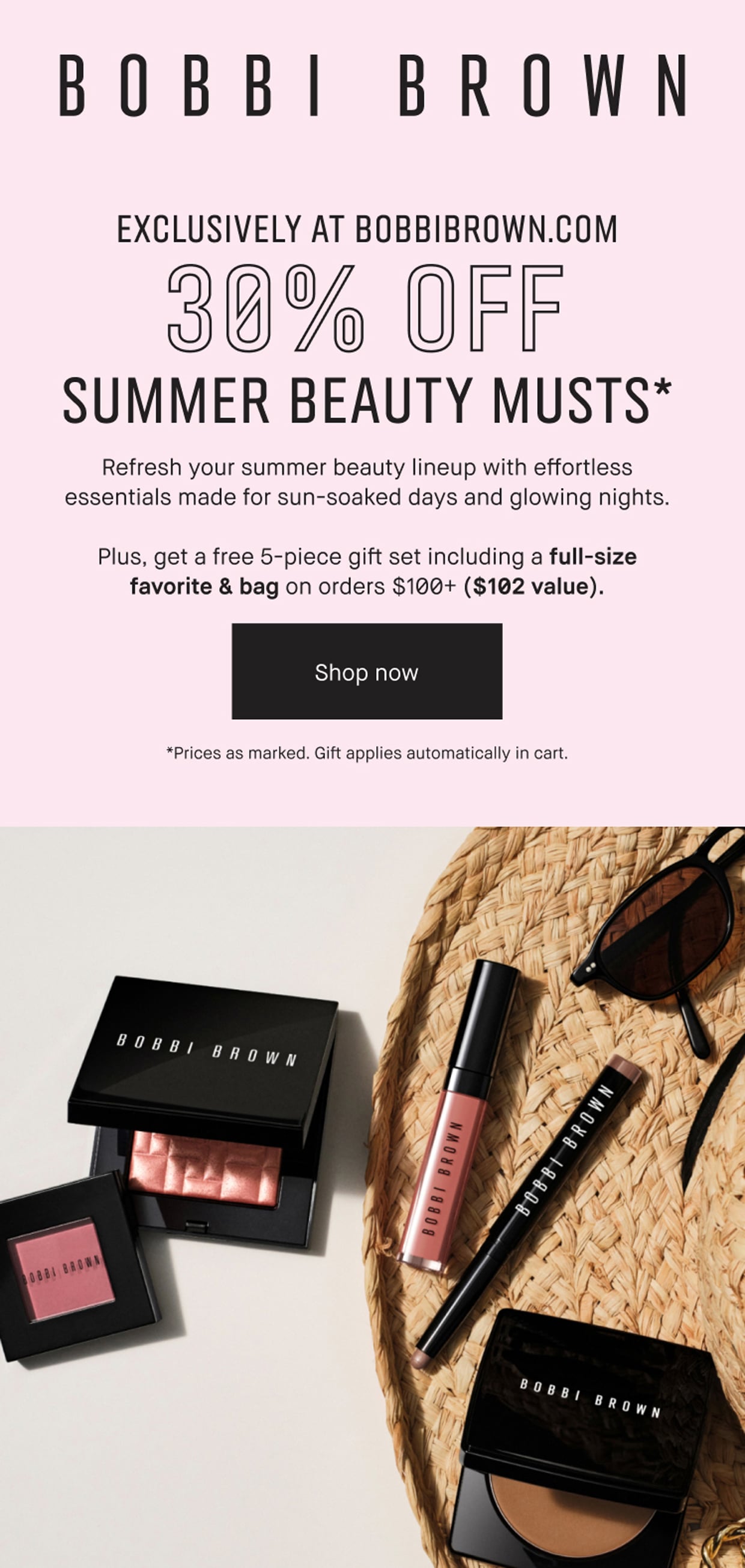 BOBBI BROWN | EXCLUSIVELY AT BOBBIBROWN.COM | 30% OFF | SUMMER BEAUTY MUSTS* | Refresh your summer beauty lineup with effortless essentials made for sun-soaked days and glowing nights. | Plus, get a free 5-piece gift set including a full-size favorite & bag on orders $100+ ($102 value). | Shop now | *Prices as marked. Gift applies automatically in cart.