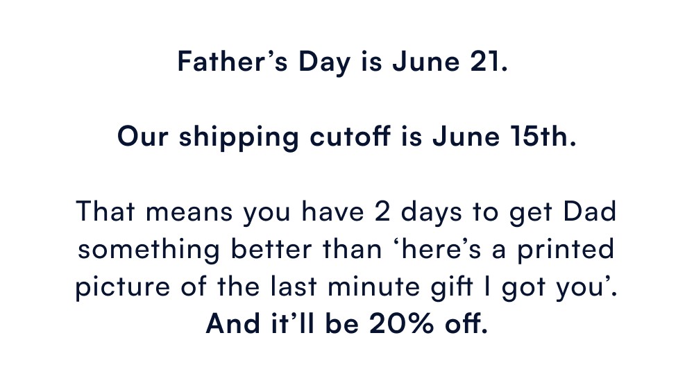 Father’s Day is June 21. Our shipping cutoff is June 15th. That means you have 2 days to get Dad something better than ‘here’s a printed picture of the last minute gift I got you’. And it’ll be 20% off.