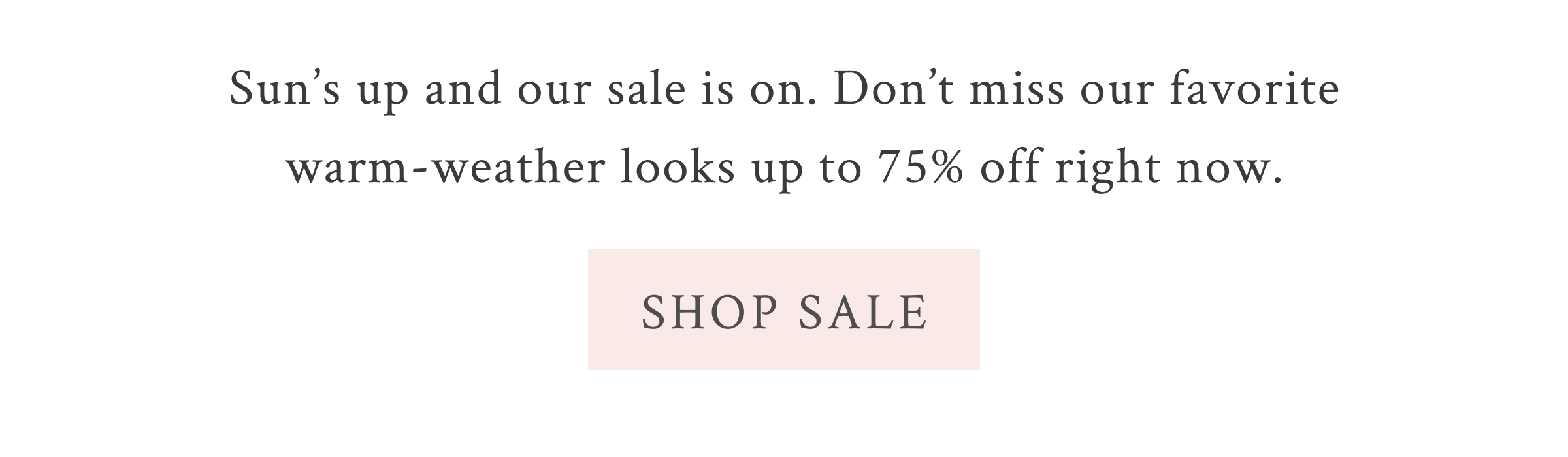 Sun’s up and our sale is on. Don’t miss our favorite warm-weather looks up to 75% off right now. <SHOP SALE>
