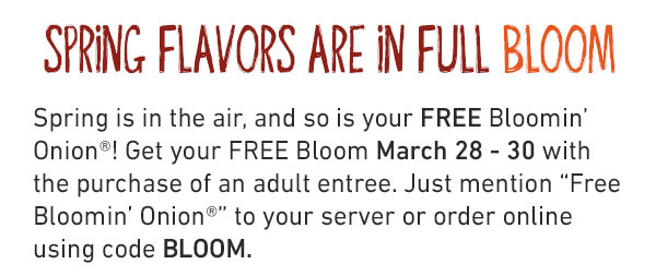 Spring Flavors Are In Full Bloom - Spring is in the air, and so is your FREE BLoomin' Onion! Get your FREE Bloom March 28-30 with the purchase of an adult entrée. Just mention “Free Bloomin’ Onion®” to your server or order online using code BLOOM.