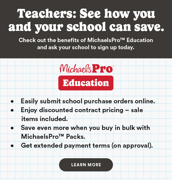 Teachers: See how you and your school can save. Check out the benefits of MichaelsPro™ Education and ask your school to sign up today. Michaels Pro Education. Easily submit school purchase orders online. Enjoy discounted contract pricing - sale items included. Save even more when you buy in bulk with MichaelsPro™ Packs. Get extended payment terms (on approval). LEARN MORE