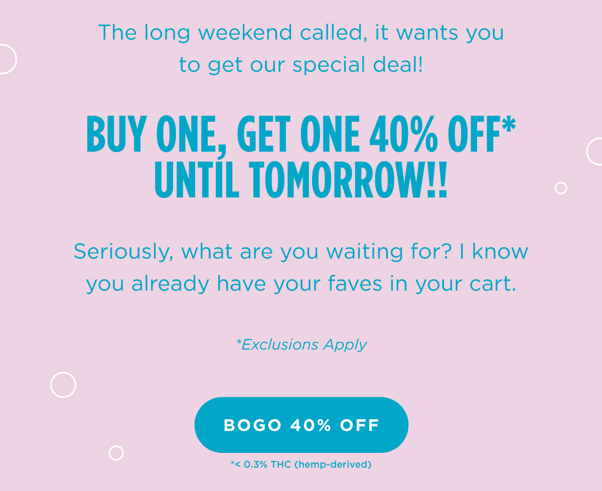 The long weekend called, it wants you to get our special deal!  Buy One, Get One 40% off* until tomorrow!! Seriously, what are you waiting for?  I know you already have your faves in your cart. *Exclusions Apply [BOGO 40% OFF]