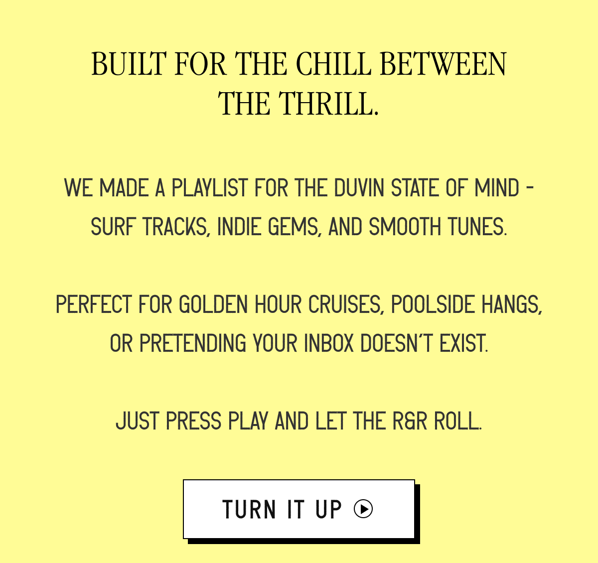 Built for the chill between the thrill. | We made a playlist for the Duvin state of mind - surf tracks, indie gems, and smooth tunes.  Perfect for golden hour cruises, poolside hangs, or pretending your inbox doesn’t exist.  Just press play and let the R&R roll. [ TURN IT UP ]