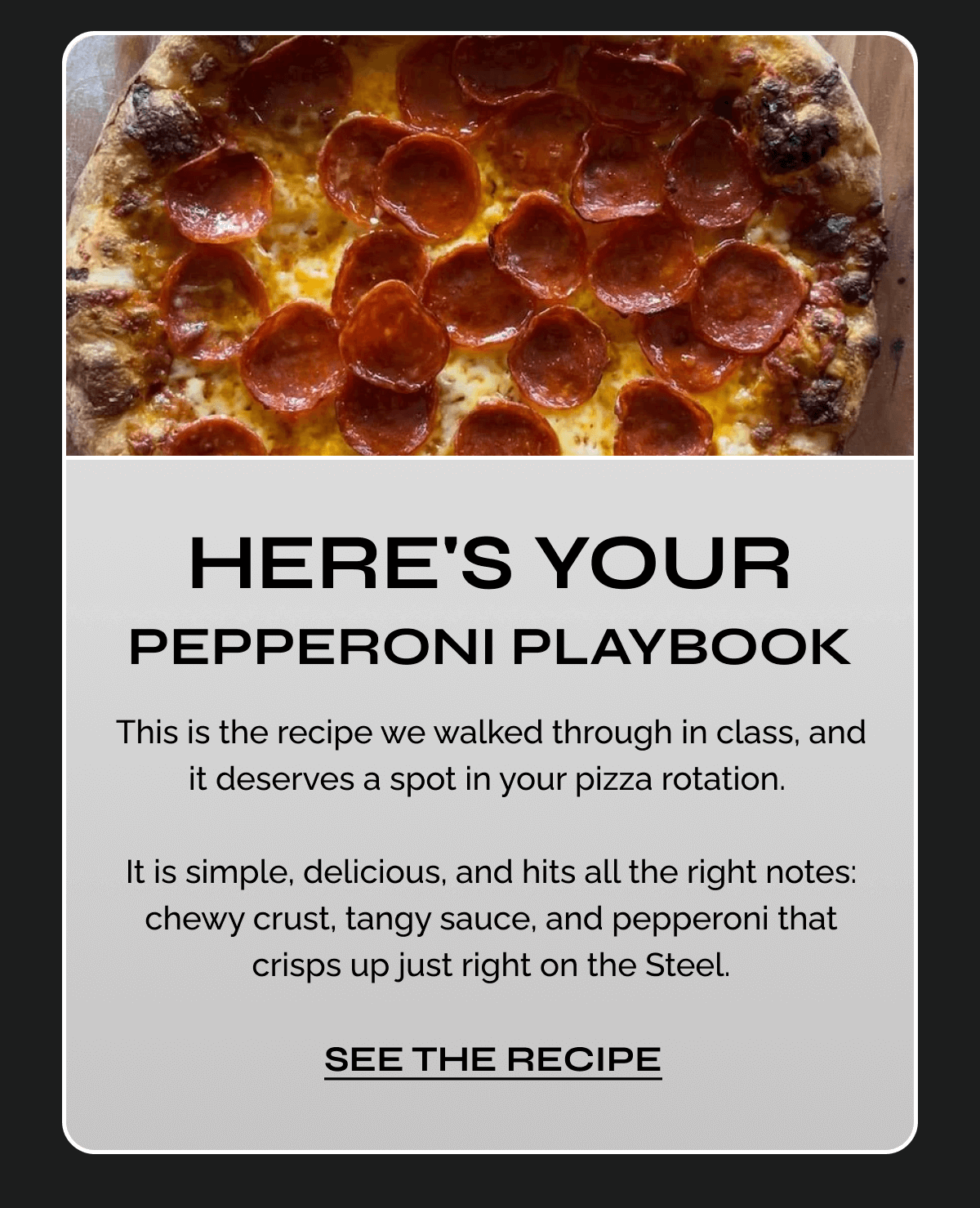 Here's Your Pepperoni Playbook "This is the recipe we walked through in class, and it deserves a spot in your pizza rotation.   It is simple, delicious, and hits all the right notes: chewy crust, tangy sauce, and pepperoni that crisps up just right on the Steel." 