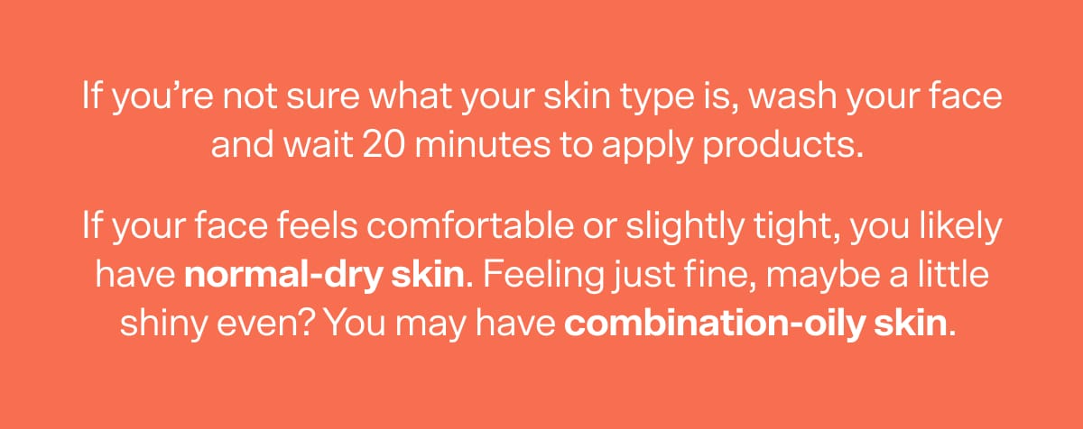 If you’re not sure what your skin type is, wash your face and wait 20 minutes to apply products.  If your face feels comfortable or slightly tight, you likely have normal-dry skin. Feeling just fine, maybe a little shiny even? You may have combination-oily skin.&nbsp; 