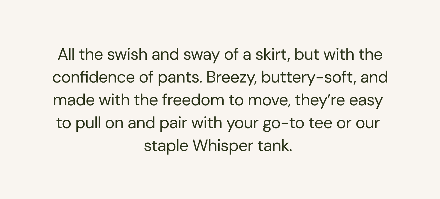 All the swish and sway of a skirt, but with the confidence of pants. Breezy, buttery-soft, and made with the freedom to move, they're easy to pull on and pair with your go-to tee or our staple Whisper tank. 