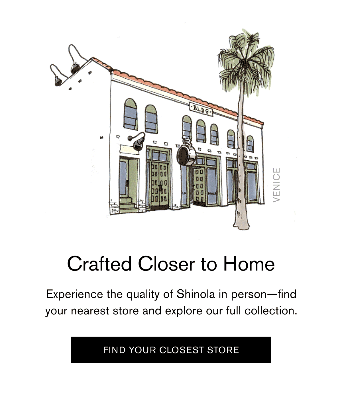 Crafted Closer to Home | Experience the quality of Shinola in person—find your nearest store and explore our full collection. | [ FIND YOUR CLOSEST STORE ]