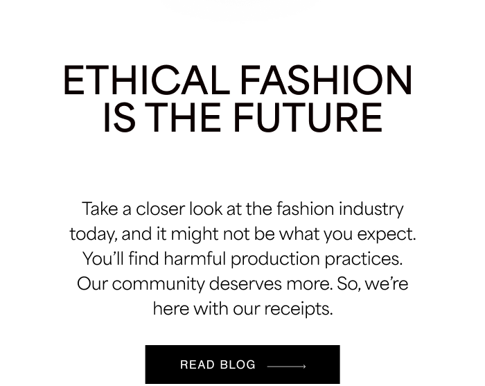 ETHICAL FASHION IS THE FUTURE. Take a closer look at the fashion industry today, and it might not be what you expect. You’ll find harmful production practices. Our community deserves more. So, we’re here with our receipts.  READ BLOG →