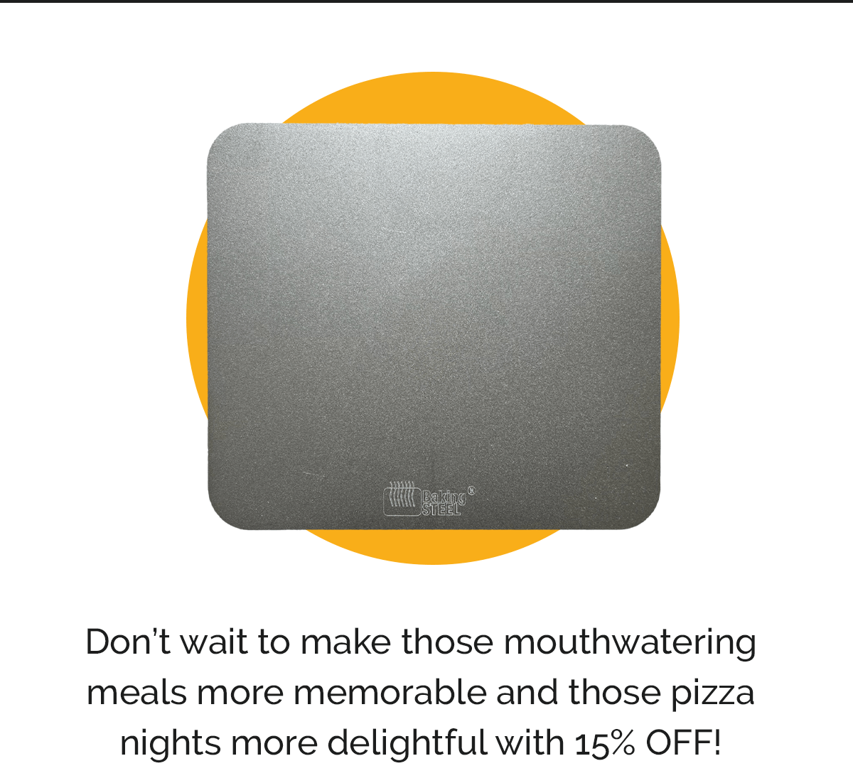 Don’t wait to make those mouthwatering meals more memorable and those pizza nights more delightful with 15% OFF!