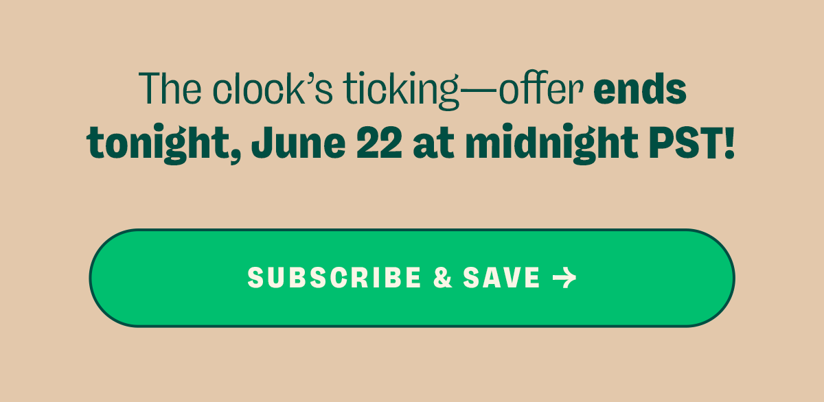 The clock’s ticking—offer ends tonight, June 22 at midnight PST! Subscribe & Save →