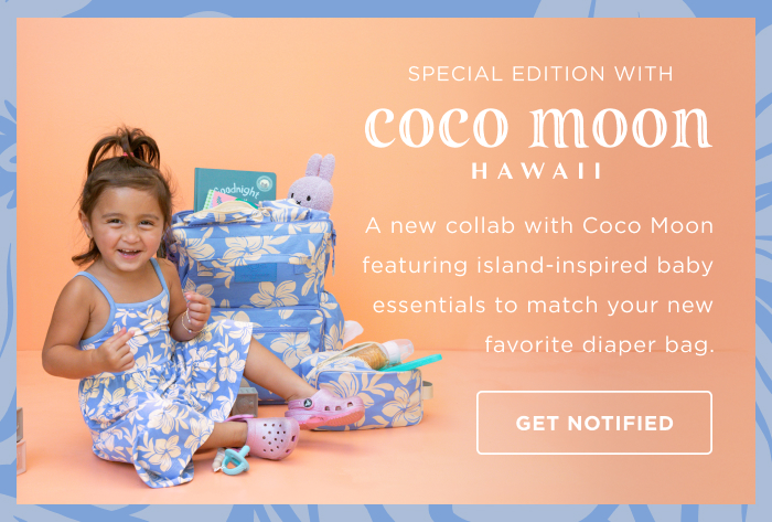 SPECIAL EDITION WITH coco moon HAWAII A new collab with Coco Moon featuring island-inspired baby essentials to match your new favorite diaper bag. GET NOTIFIED