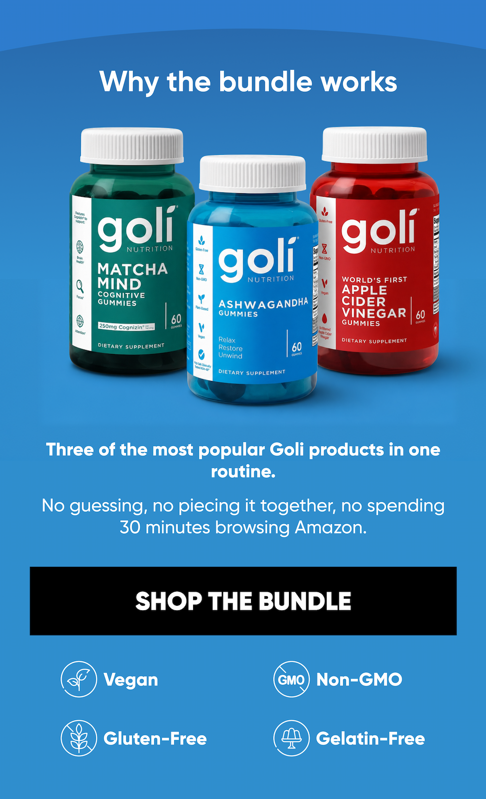Why the bundle works. Three of the most popular Goli products in one routine.  No guessing, no piecing it together, no spending 30 minutes browsing Amazon.  Vegan. Gluten-Free. Non-GMO. Gelatin-Free. SHOP THE BUNDLE