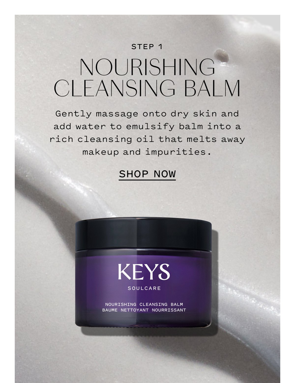 STEP 1 NOURISHING CLEANSING BALM  Gently massage onto dry skin and add water to emulsify balm into a rich cleansing oil that melts away makeup and impurities.  SHOP NOW