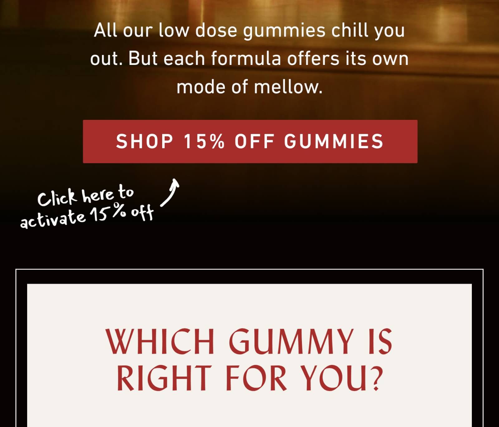 All our low dose gummies chill you out. But each formula offers its own  mode of mellow. | SHOP 15% OFF GUMMIES