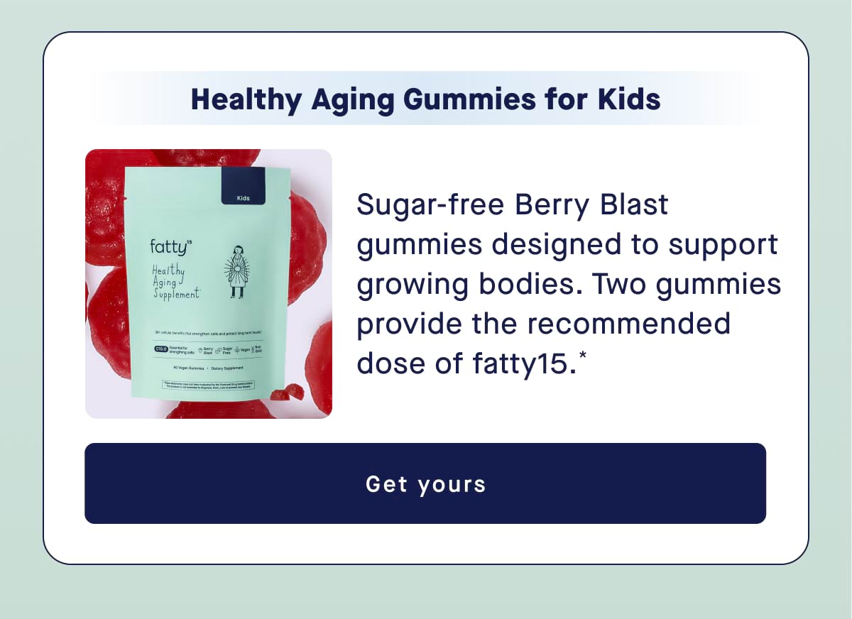 Healthy Aging Gummies for Kids Sugar-free Berry Blast gummies designed to support growing bodies. Two gummies provide the recommended dose of fatty15.* Get yours