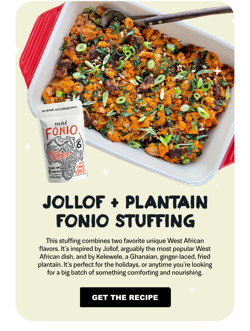 Jollof + Plantain Fonio Stuffing: This stuffing combines two favorite unique West African flavors. It’s inspired by Jollof, arguably the most popular West African dish, and by Kelewele, a Ghanaian, ginger-laced, fried plantain. It’s perfect for the holidays, or anytime you’re looking for a big batch of something comforting and nourishing.