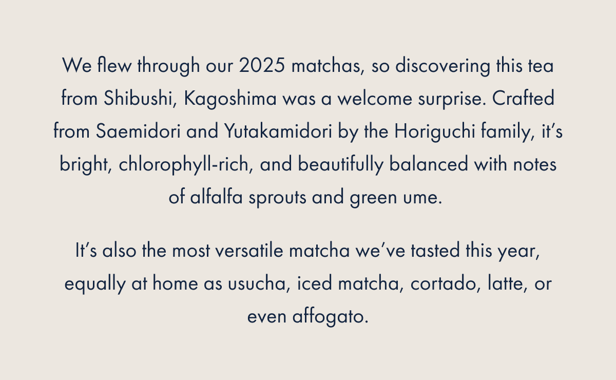 We flew through our 2025 matchas, so discovering this tea from Shibushi, Kagoshima was a welcome surprise. Crafted from Saemidori and Yutakamidori by the Horiguchi family, it’s bright, chlorophyll-rich, and beautifully balanced with notes of alfalfa sprouts and green ume.  It’s also the most versatile matcha we’ve tasted this year, equally at home as usucha, iced matcha, cortado, latte, or even affogato.
