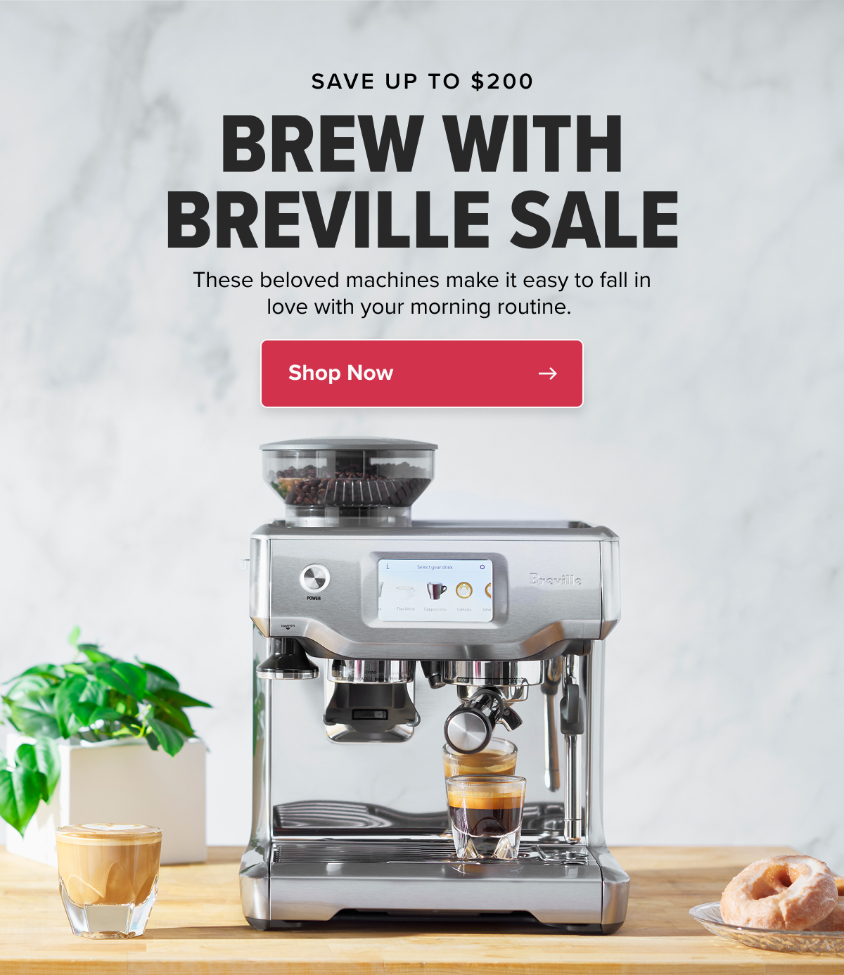 SAVE UP TO $200 BREW WITH BREVILLE SALE These beloved machines make it easy to fall in love with your morning routine.  CTA: Shop Now