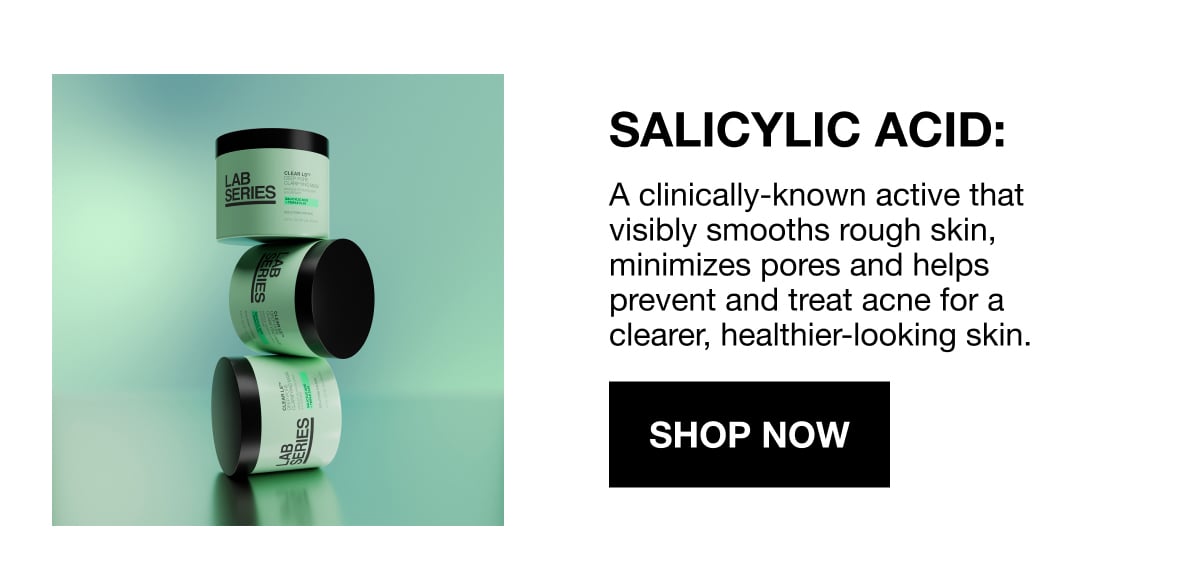 SALICYLIC ACID: | A clinically-known active that visibly smooths rough skin, minimizes pores and helps prevent and treat acne for a clearer, healthier-looking skin. | SHOP NOW