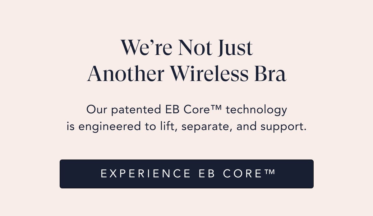 Our patented EB Core™ technology is engineered to lift, separate, and support. We’re Not Just Another Wireless Bra EXPERIENCE EB Core™