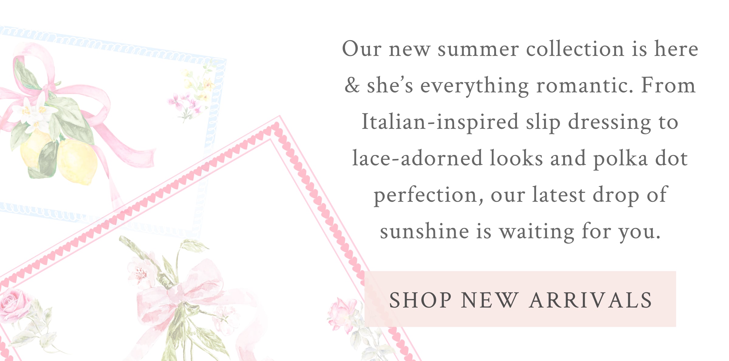Our new summer collection is here & she’s everything romantic. From Italian-inspired slip dressing to lace-adorned looks and polka dot perfection, our latest drop of sunshine is waiting for you. <SHOP NEW ARRIVALS>