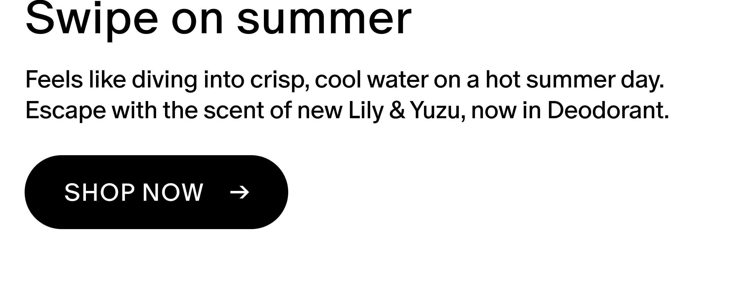 Feels like diving into crisp, cool water on a hot summer day. Escape with the scent of new Lily & Yuzu, now in Deodorant. 
