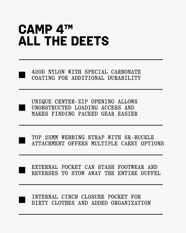 Camp 4™ All the Deets: 420D Nylon with special carbonate coating for additional durability; Unique center-zip opening allows unobstructed loading access and makes finding packed gear easier; Top 25mm webbing strap with SR-buckle attachment offers multiple carry options; External pocket can stash footwear and reverses to stow away the entire duffel; Internal cinch closure pocket for dirty clothes and added organization