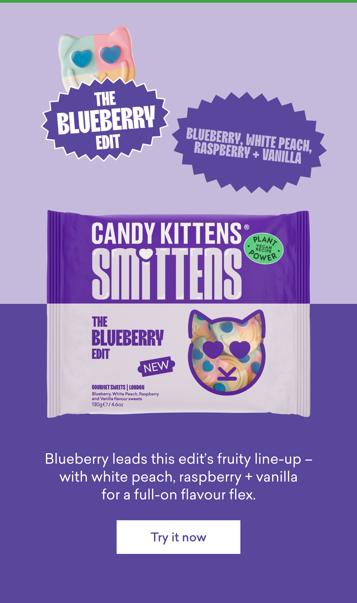 The Blueberry Edit  Blueberry, White Peach, Raspberry + Vanilla  Blueberry leads this edit's fruity line-up – with white peach, raspberry + vanilla for a full-on flavour flex.