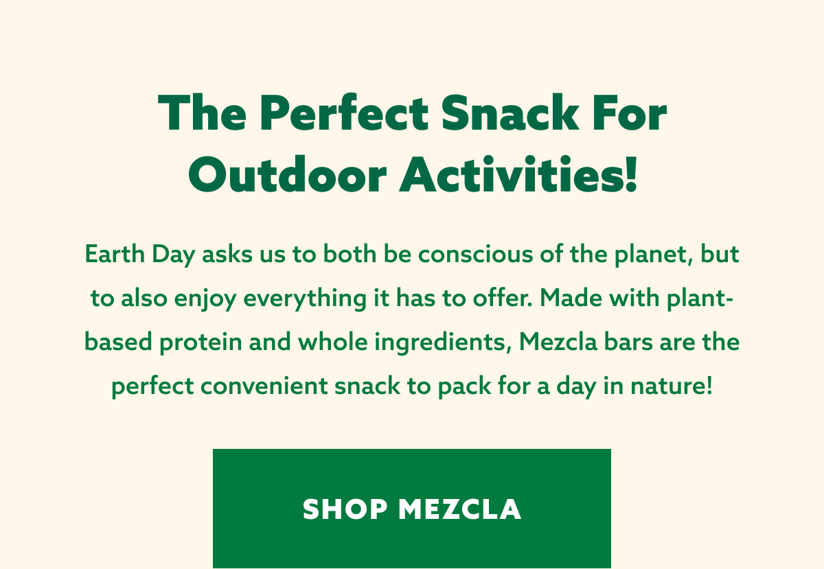 The perfect snack for outdoor activities! Earth Day asks us to both be conscious of the planet, but to also enjoy everything it has to offer. Made with plant-based protein and whole ingredients, Mezcla bars are the perfect convenient snack to pack for a day in nature! [SHOP MEZCLA]