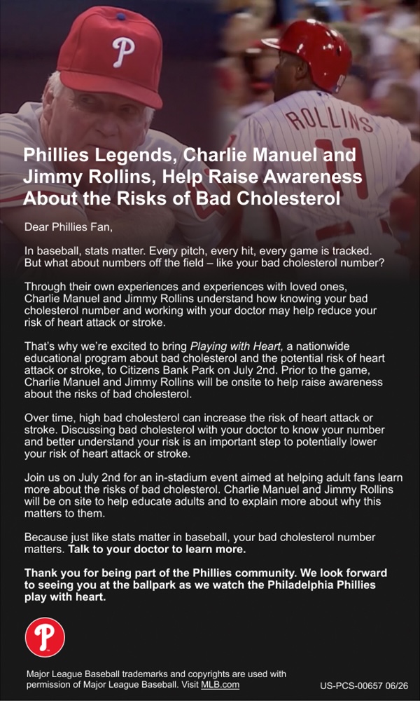 Phillies legends Charlie Manuel and Jimmy Rollins help raise awareness about the risks of bad cholesterol. We're excited to bring Playing With Heart, a nationwide educational program about bad cholesterol and the potential risk of heart attack or stroke, to Citizens Bank Park on July 2. Prior to the game, Charlie Manuel and Jimmy Rollins will be onsite to help raise awareness about the risks of bad cholesterol.