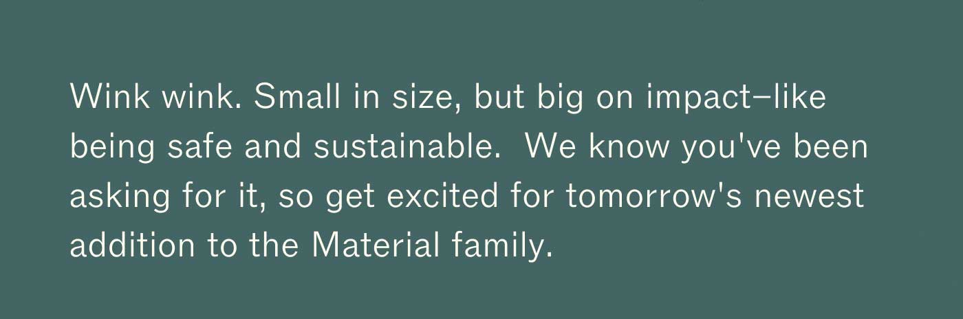 Wink wink. Small in size, but big on impact–like being safe and sustainable.  We know you've been asking for it, so get excited for tomorrow's newest addition to the Material family.