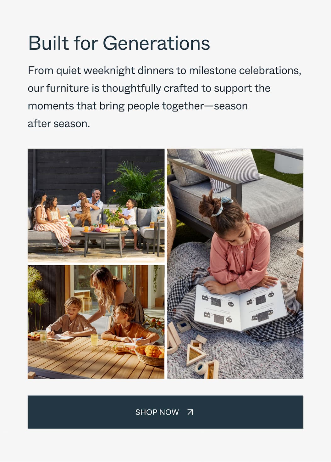 Built for Generations From quiet weeknight dinners to milestone celebrations, our furniture is thoughtfully crafted to support the moments that bring people together—season after season. Shop Now