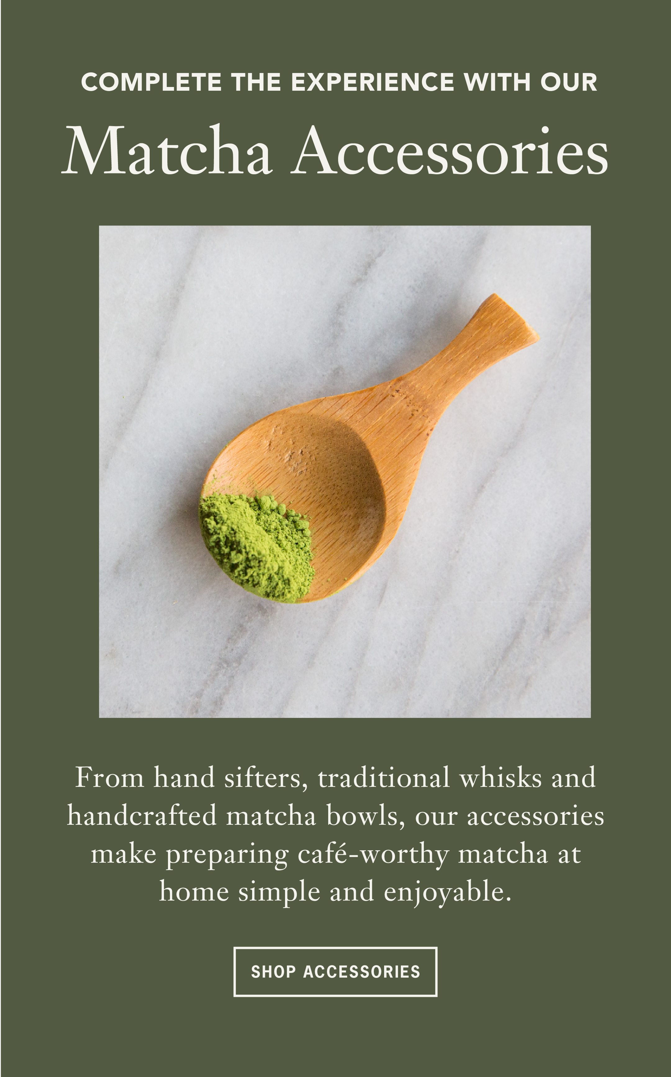 Heading: Complete the Experience   Sub: With our Matcha Accessories   Body: The perfect iced matcha latte is about more than just great tea. Build your ritual with tools designed to help you achieve a smoother, more consistent cup every time. From hand sifters, traditional whisks and handcrafted matcha bowls, our accessories make preparing café-worthy matcha at home simple and enjoyable.   CTA: Shop Accessories 