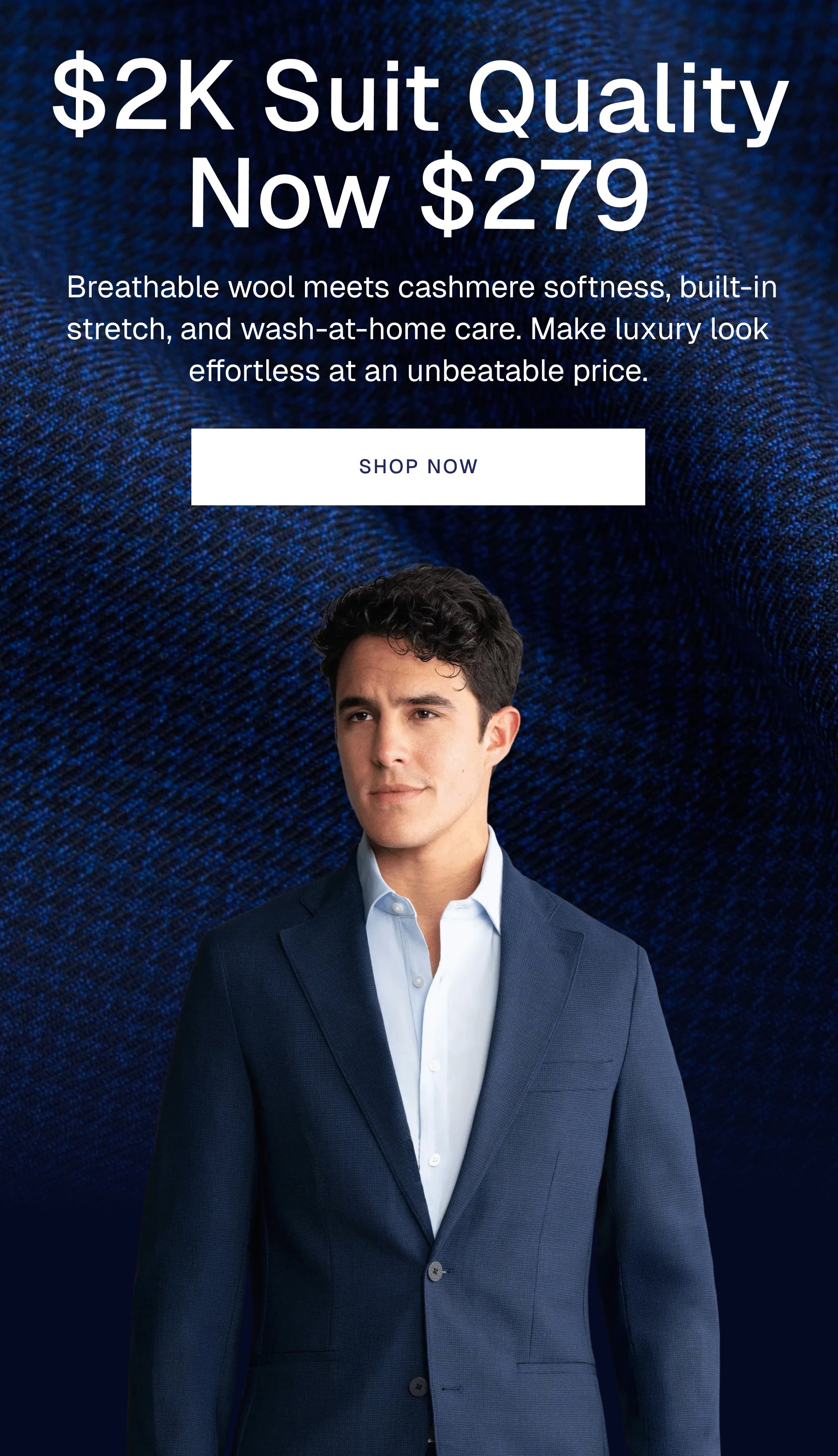 $2K Suit Quality Now $279 |  Breathable wool meets cashmere softness, built-in stretch, and wash-at-home care. Make luxury look effortless at an unbeatable price.