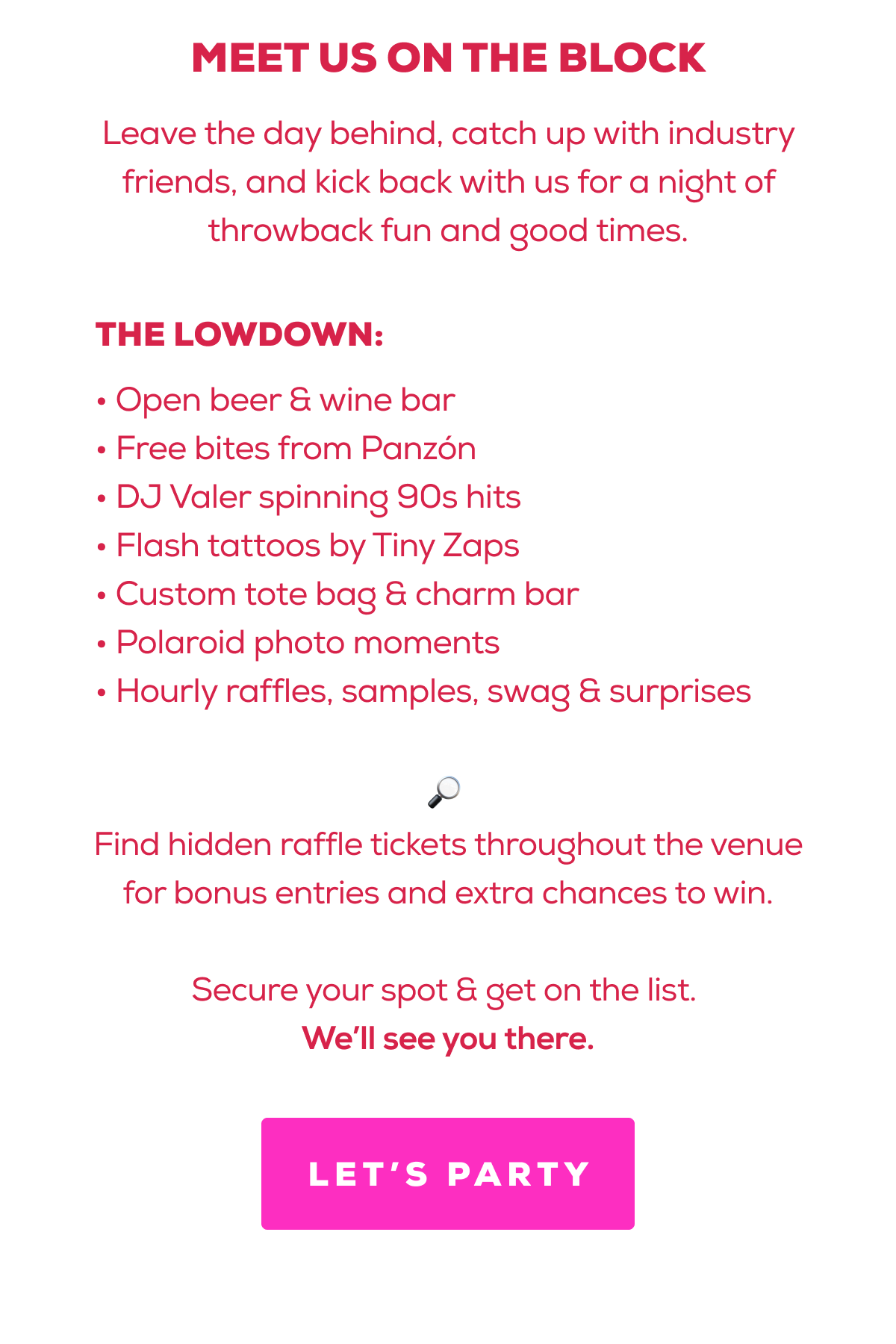 MEET US ON THE BLOCK | Leave the day behind, catch up with industry friends, and kick back with us for a night of throwback fun and good times. | THE LOWDOWN: • Open beer & wine bar • Free bites from Panzón • DJ Valer spinning 90s hits • Flash tattoos by Tiny Zaps • Custom tote bag & charm bar • Polaroid photo moments • Hourly raffles, samples, swag & surprises | 🔎  Find hidden raffle tickets throughout the venue for bonus entries and extra chances to win.  Secure your spot & get on the list.  We’ll see you there. | LET'S PARTY 