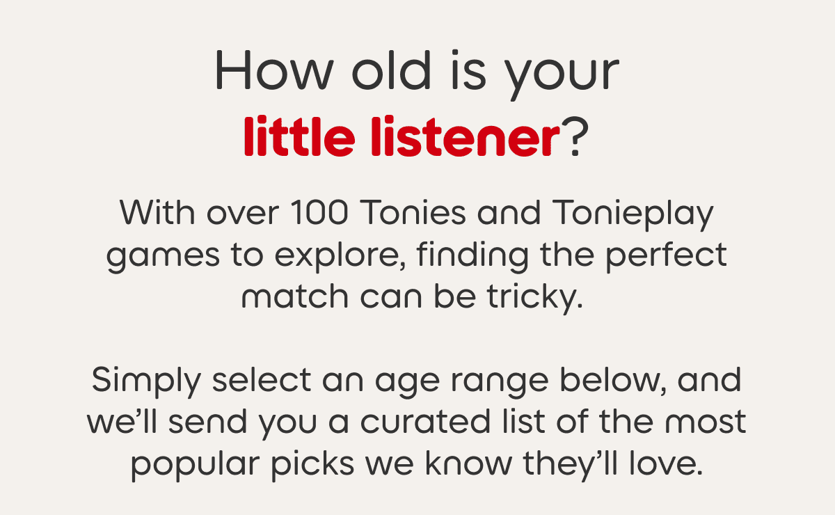 With over 100 Tonies and games available it can be tough to know the best fit for your little listener.  Select the age range of your little listener and we’ll send you the most popular picks. 