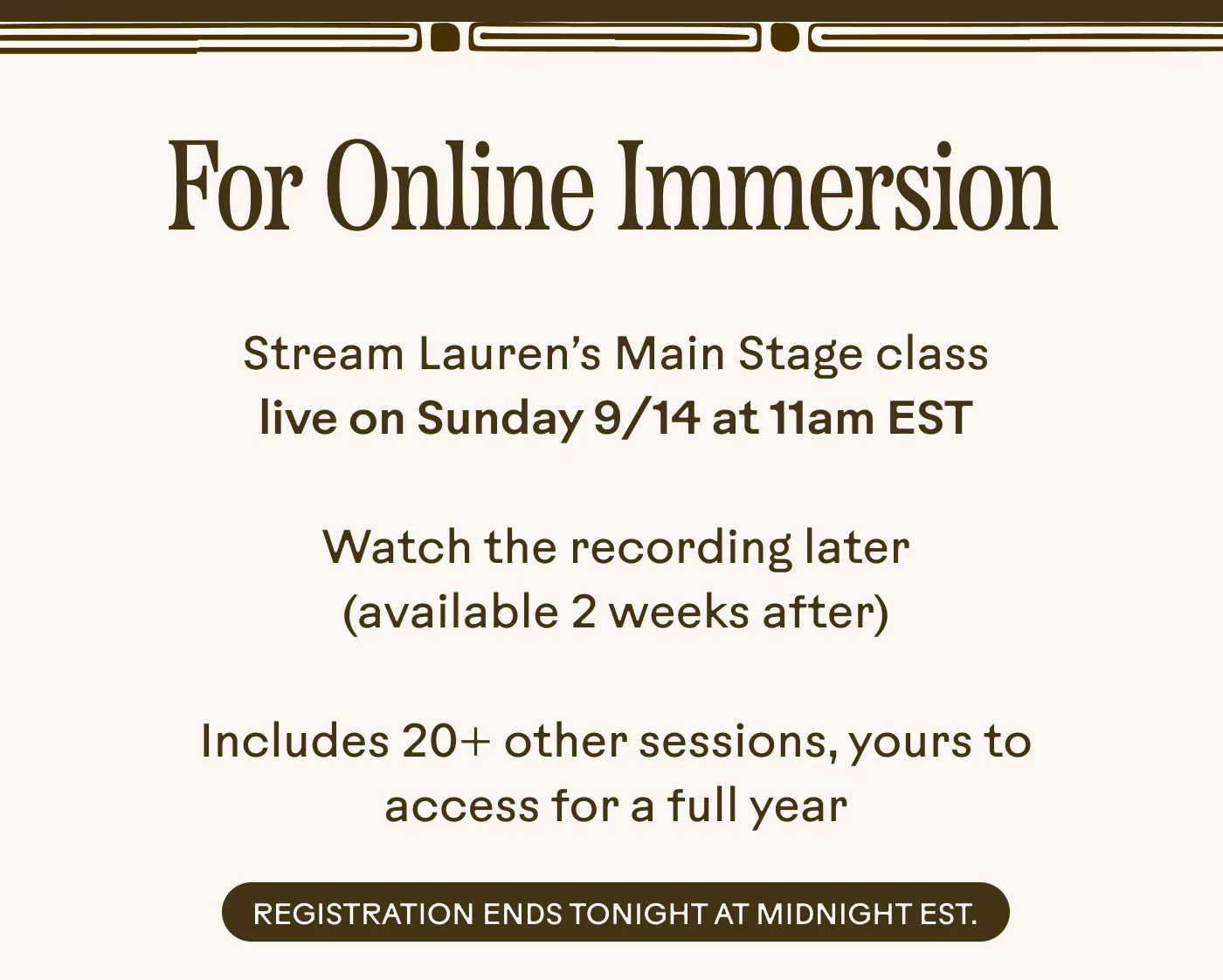For Online Immersion • Stream Lauren’s Main Stage class live on Sunday 9/14 at 11am EST • Watch the recording later (available 2 weeks after) • Includes 20+ other sessions, yours to access for a full year  Registration ends tonight at midnight EST.