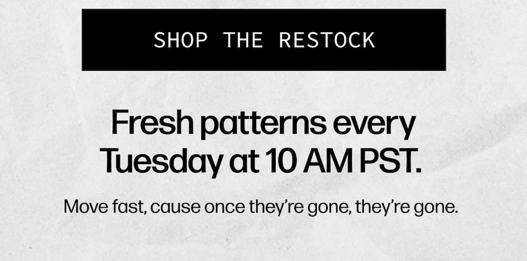 [SHOP THE RESTOCK] - Fresh patterns every Tuesday at 10 AM PST.   Move fast, cause once they’re gone, they’re gone.