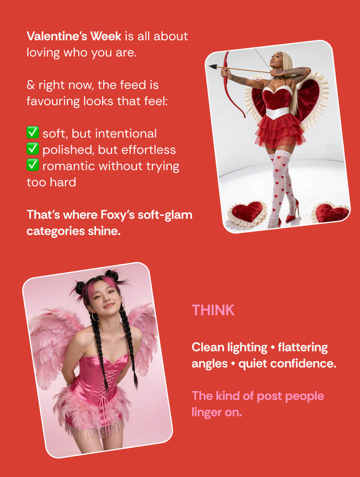 Valentine’s Week is all about loving who you are.&nbsp;  & right now, the feed is favouring looks that feel:  ✅ soft, but intentional ✅ polished, but effortless ✅ romantic without trying too hard  That’s where Foxy’s soft-glam categories shine. THINK  Clean lighting • flattering angles • quiet confidence.  The kind of post people linger on.