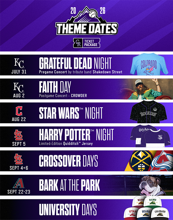  Check out the upcoming Colorado Rockies Theme Dates and Ticket Packages at Coors Field! Friday, July 31 vs. Kansas City Royals is Grateful Dead Night. Buy the Ticket Package and get a Grateful Dead T-shirt. Sunday, Aug 1 vs. Kansas City Royals is Faith Day and check out a postgame concert by Crowder. Saturday, Aug 22 vs. Cleveland Guardians is Star Wars Night. Buy the Ticket Package and get a Star Wars Jersey. Saturday, Sept 5 vs. St. Louis Cardinals is Harry Potter Night. Buy the Ticket Package and get a limited-edition Quidditch Jersey. Sept 4 & 6 are Denver Nuggets and Colorado Avalanche Crossover Days. Buy the Ticket Package to receive a specially themed Nuggets and Avs item. Bark at the Park is September 22 and 23 when the Rockies host the Arizona Diamondbacks. University Days are in July and August. Buy the Ticket Package and get a special hat from schools like Colorado Mesa, Colorado State, Utah, Northern Colorado and Colorado. 