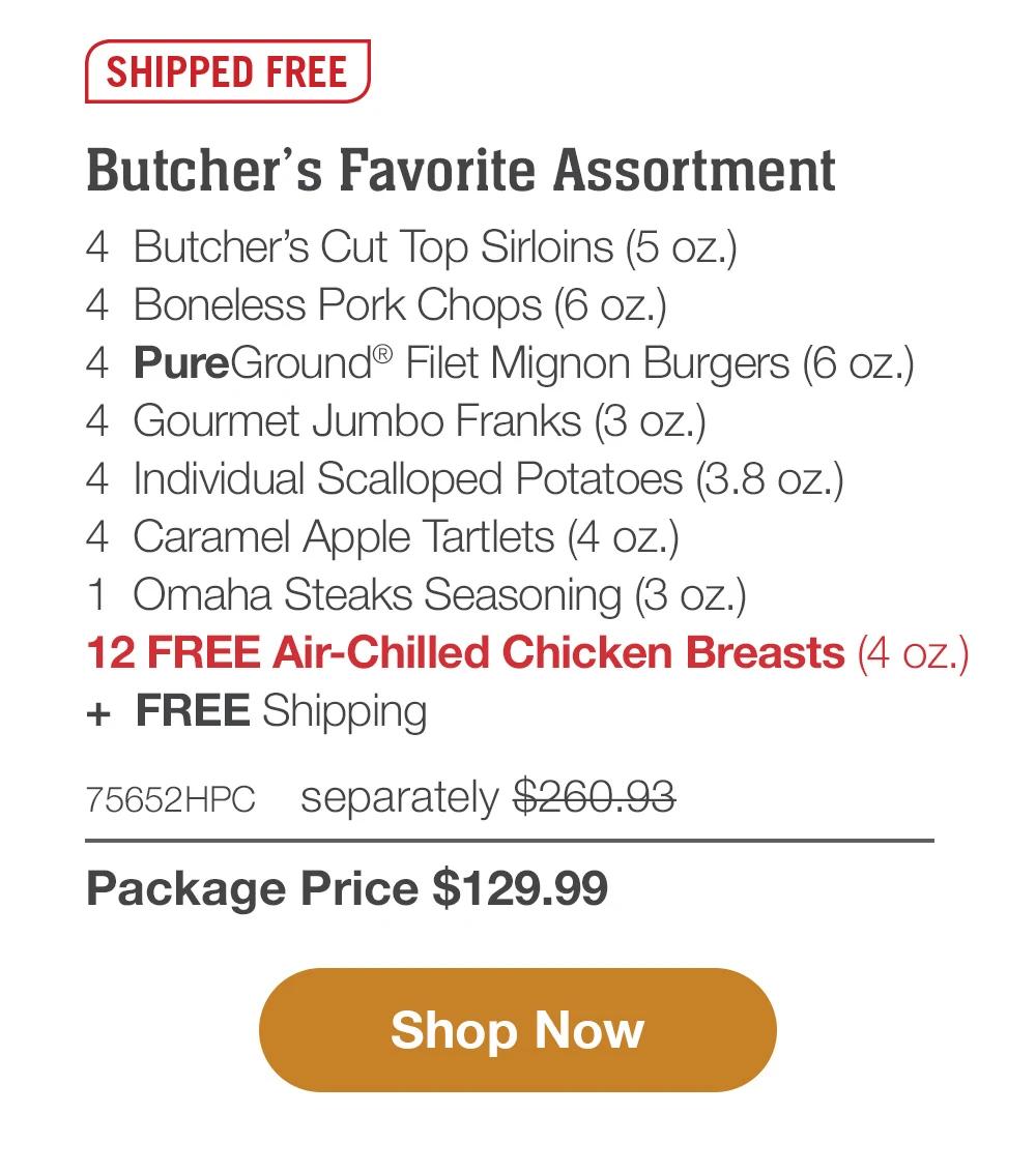 SHIPPED FREE | Butcher's Favorite Assortment - 4 Butcher's Cut Top Sirloins (5 oz.) - 4 Boneless Pork Chops (6 oz.) - 4 Omaha Steaks Burgers (6 oz.) - 4 Gourmet Jumbo Franks (3 oz.) - 4 Individual Scalloped Potatoes (3.8 oz.) - 4 Caramel Apple Tartlets (4 oz.) - 1 Omaha Steaks Seasoning (3 oz.) - 12 FREE Air-Chilled Chicken Breasts (4 oz.) + FREE Shipping - 79218HPC separately $250.93 | Package Price $129.99 || Shop Now