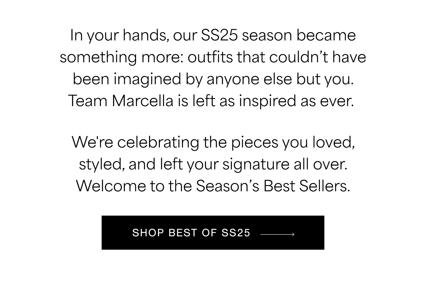 In your hands, our SS25 season became something more: outfits that couldn’t have been imagined by anyone else but you. Team Marcella is left as inspired as ever.&nbsp; We're celebrating the pieces you loved, styled, and left your signature all over. Welcome to the Season’s Best Sellers. SHOP BEST OF SS25  →