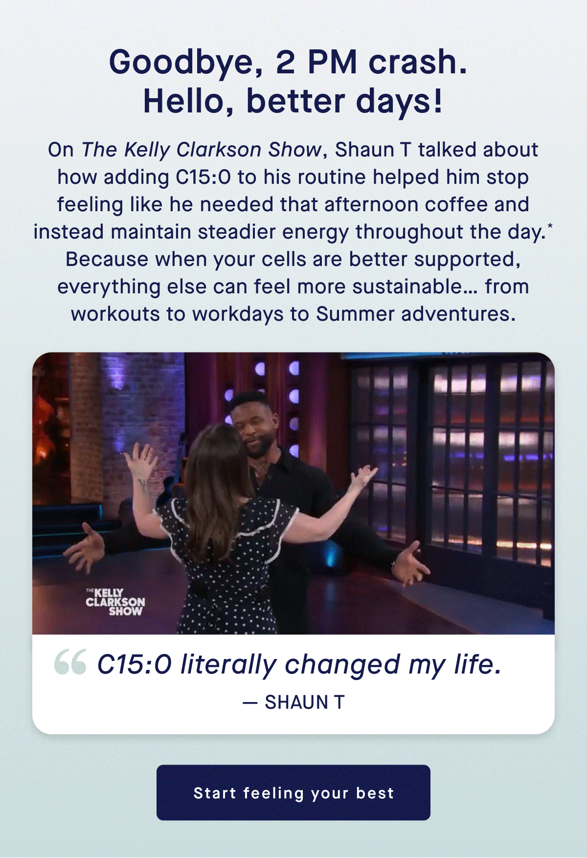 Goodbye, 2 PM crash. Hello, better days! | On the Kelly Clarkson Show, Shaun T talked about how adding C15:0 to his routine helped him stop feeling like he needed that afternoon coffee and instead maintain steadier energy throughout the day.* Because when you cells are better supported, everything else can feel more sustainable.... from workouts to workdays to Summer adventures. | C15:0 literally changed my life." - Shaun T | Start feeling your best