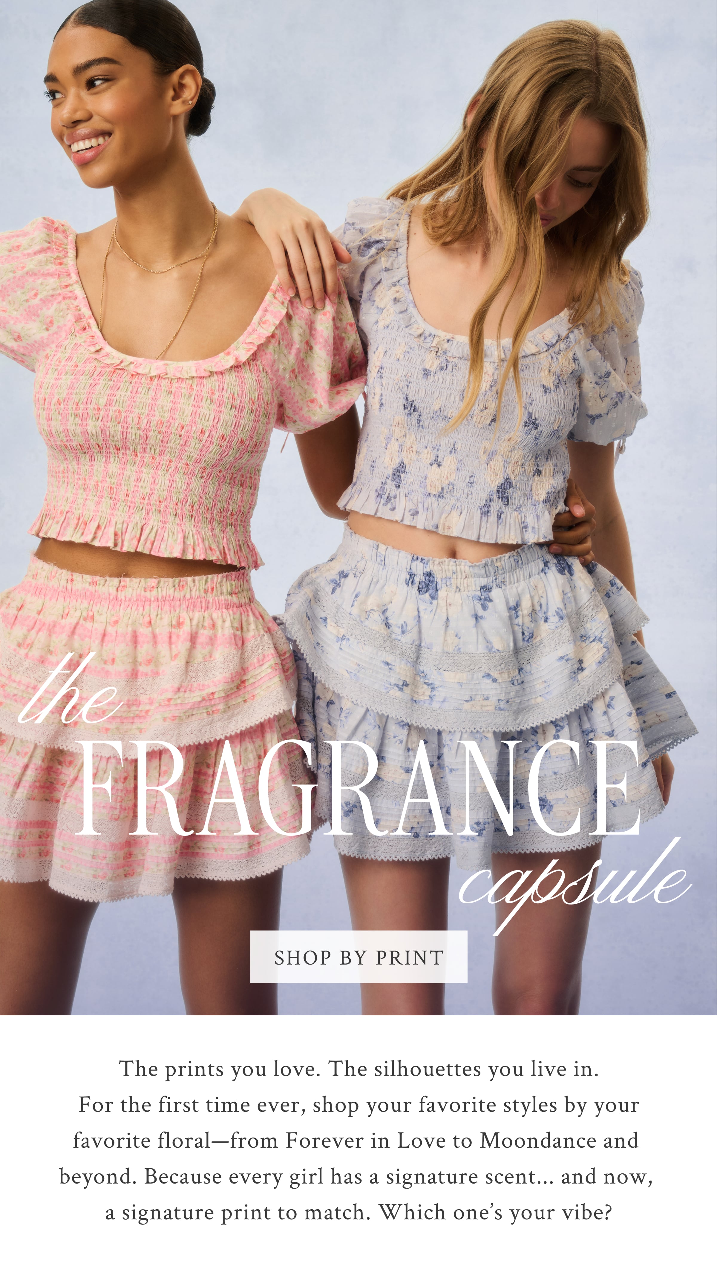 The Fragrance Capsule <SHOP BY PRINT> The prints you love. The silhouettes you live in. For the first time ever, shop your favorite styles by your favorite floral—from Forever in Love to Moondance and beyond. Because every girl has a signature scent... and now, a signature print to match. Which one’s your vibe?